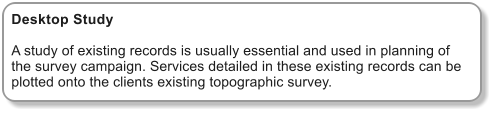 Desktop Study  A study of existing records is usually essential and used in planning of the survey campaign. Services detailed in these existing records can be plotted onto the clients existing topographic survey.