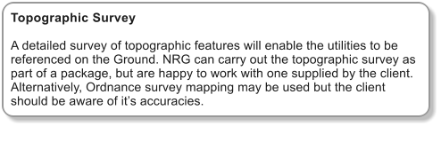 Topographic Survey  A detailed survey of topographic features will enable the utilities to be referenced on the Ground. NRG can carry out the topographic survey as part of a package, but are happy to work with one supplied by the client. Alternatively, Ordnance survey mapping may be used but the client should be aware of its accuracies.