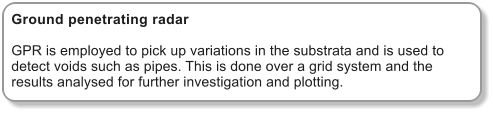 Ground penetrating radar  GPR is employed to pick up variations in the substrata and is used to detect voids such as pipes. This is done over a grid system and the results analysed for further investigation and plotting.